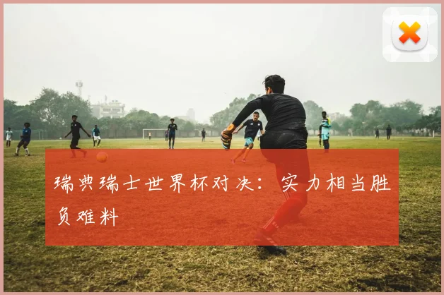 瑞典瑞士世界杯对决：实力相当胜负难料