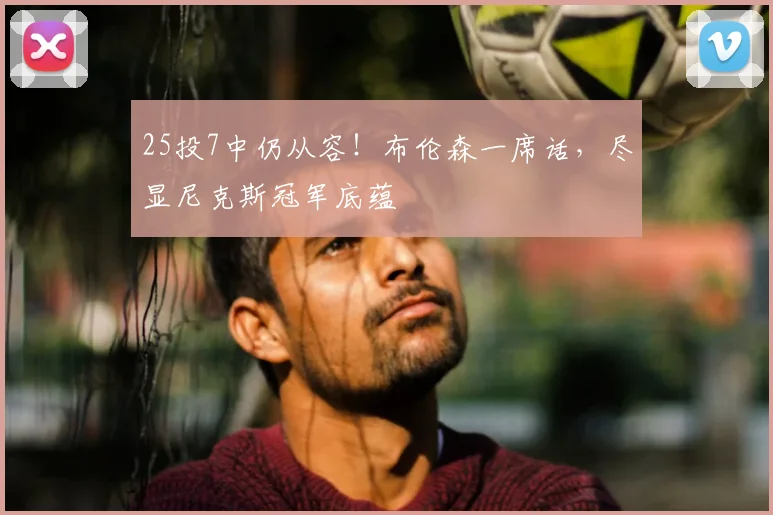 25投7中仍从容!布伦森一席话,尽显尼克斯冠军底蕴