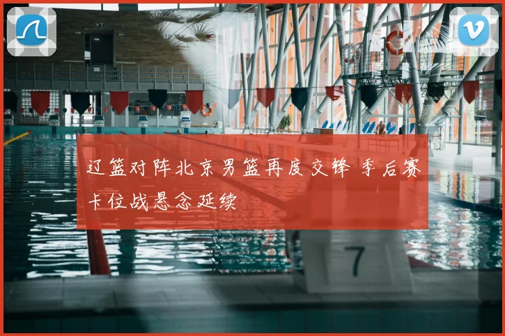 辽篮对阵北京男篮再度交锋 季后赛卡位战悬念延续