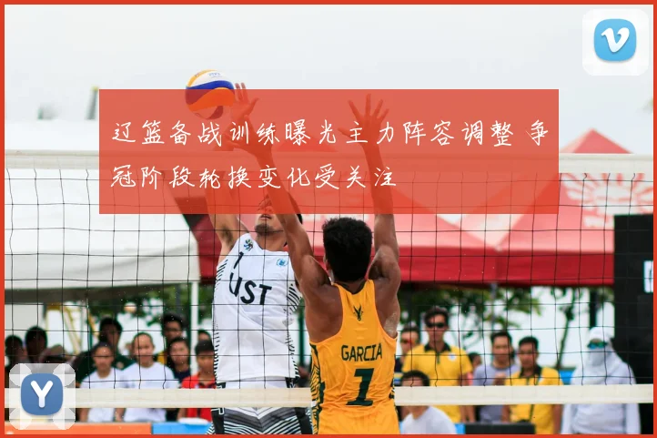 辽篮备战训练曝光主力阵容调整 争冠阶段轮换变化受关注