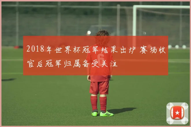 2018年世界杯冠军结果出炉 赛场收官后冠军归属备受关注