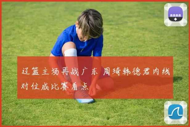 辽篮主场再战广东 周琦韩德君内线对位成比赛看点