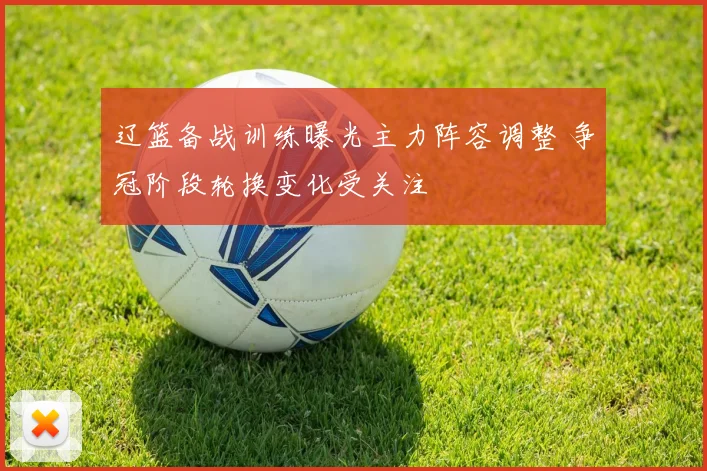 辽篮备战训练曝光主力阵容调整 争冠阶段轮换变化受关注