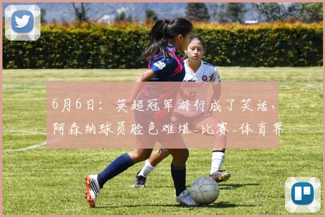 6月6日:英超冠军游行成了笑话,阿森纳球员脸色难堪_比赛_体育界_未来