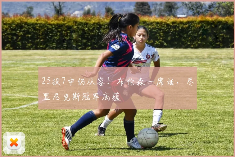 25投7中仍从容！布伦森一席话，尽显尼克斯冠军底蕴
