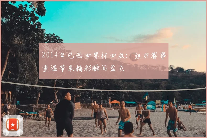 2014年巴西世界杯回放：经典赛事重温带来精彩瞬间盘点