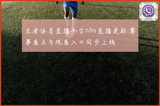 王者体育直播平台nba直播更新 赛事看点与观看入口同步上线