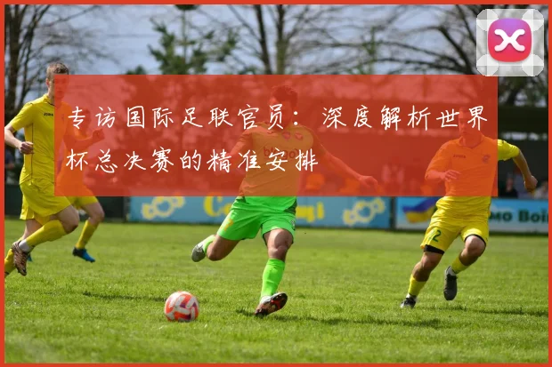 专访国际足联官员：深度解析世界杯总决赛的精准安排