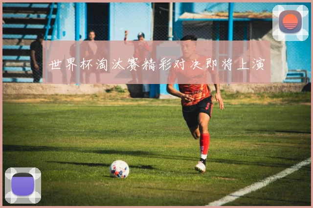 世界杯淘汰赛精彩对决即将上演