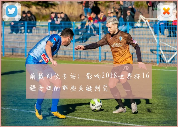 前裁判长专访：影响2018世界杯16强晋级的那些关键判罚