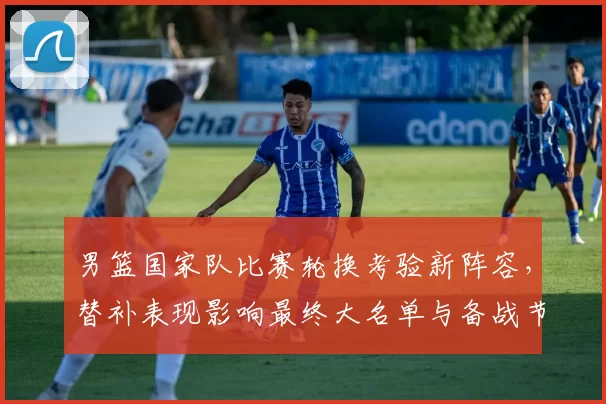 男篮国家队比赛轮换考验新阵容，替补表现影响最终大名单与备战节奏