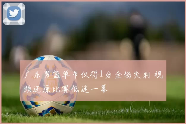 广东男篮单节仅得1分全场失利 视频还原比赛低迷一幕