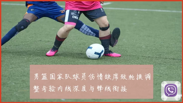 男篮国家队球员伤情缺席致轮换调整考验内线深度与锋线衔接