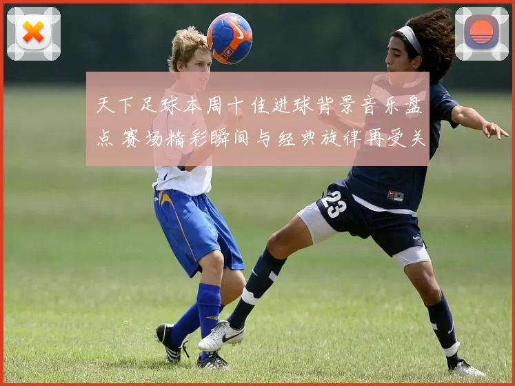天下足球本周十佳进球背景音乐盘点 赛场精彩瞬间与经典旋律再受关注