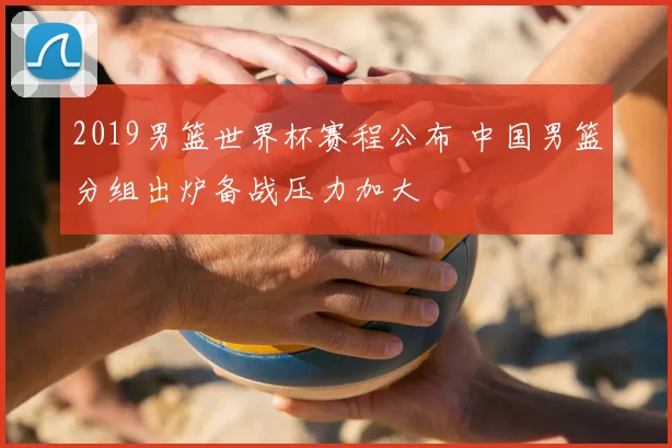2019男篮世界杯赛程公布 中国男篮分组出炉备战压力加大