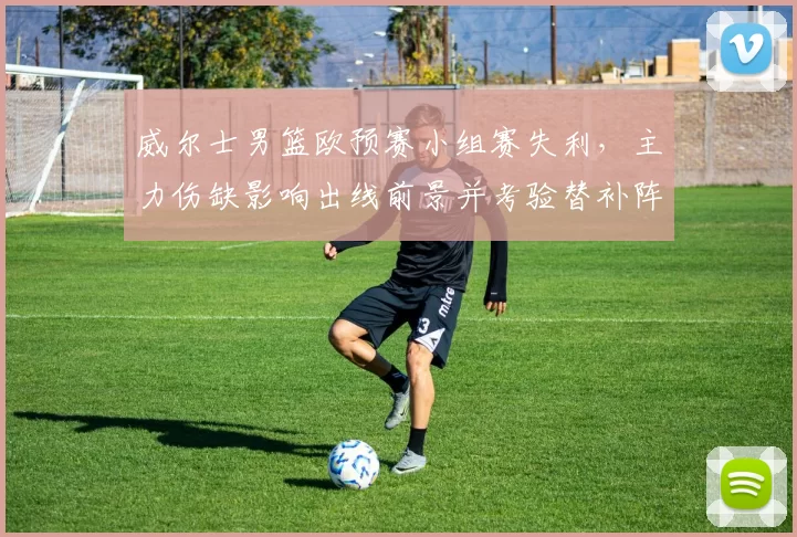 威尔士男篮欧预赛小组赛失利,主力伤缺影响出线前景并考验替补阵容