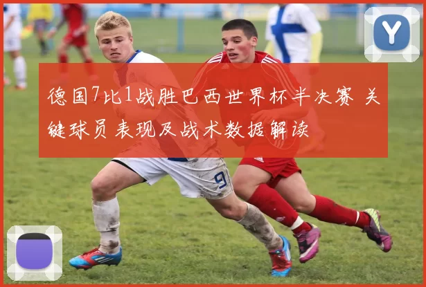 德国7比1战胜巴西世界杯半决赛 关键球员表现及战术数据解读
