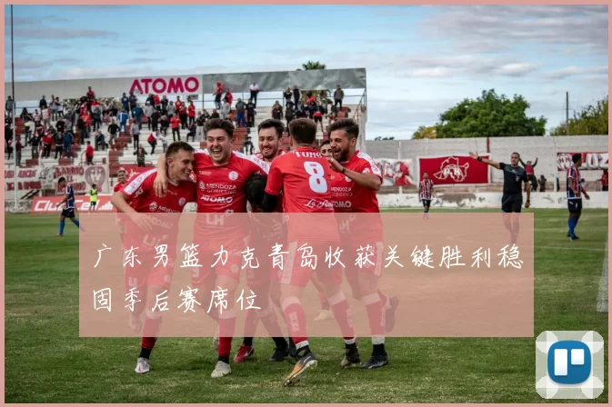 广东男篮力克青岛收获关键胜利稳固季后赛席位