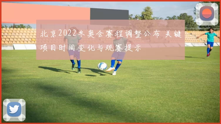北京2022冬奥会赛程调整公布 关键项目时间变化与观赛提示