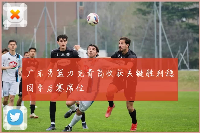 广东男篮力克青岛收获关键胜利稳固季后赛席位