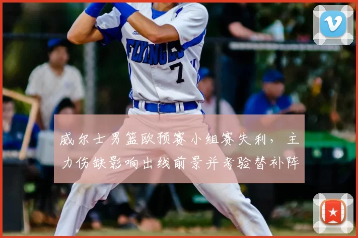 威尔士男篮欧预赛小组赛失利，主力伤缺影响出线前景并考验替补阵容