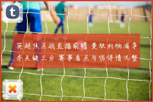 英超焦点战直播前瞻 曼联利物浦争夺关键三分 赛事看点与伤停情况整理