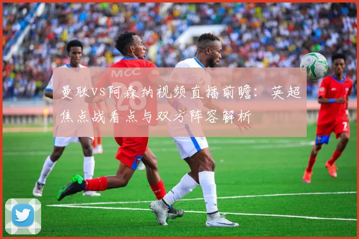 曼联vs阿森纳视频直播前瞻：英超焦点战看点与双方阵容解析