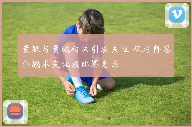 曼联与曼城对决引发关注 双方阵容和战术变化成比赛看点