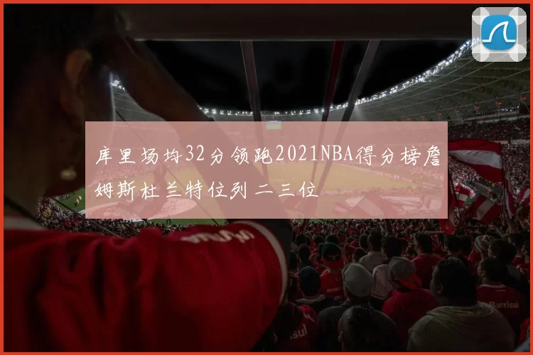 库里场均32分领跑2021NBA得分榜詹姆斯杜兰特位列二三位