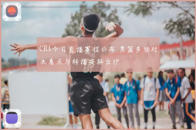 CBA今日直播赛程公布 男篮多场对决看点与转播安排出炉