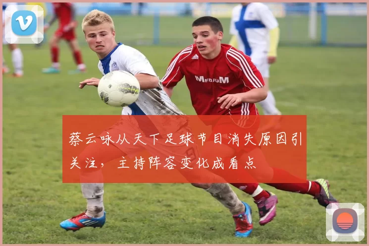 蔡云咏从天下足球节目消失原因引关注，主持阵容变化成看点