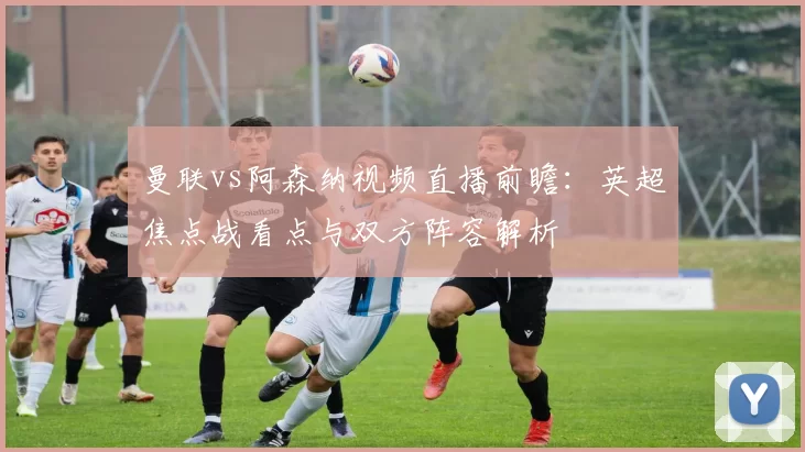 曼联vs阿森纳视频直播前瞻：英超焦点战看点与双方阵容解析