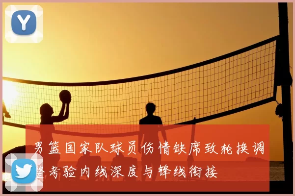 男篮国家队球员伤情缺席致轮换调整考验内线深度与锋线衔接