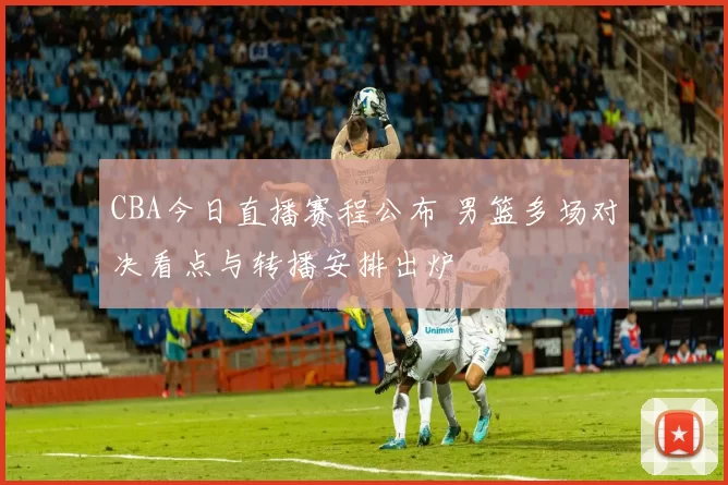CBA今日直播赛程公布 男篮多场对决看点与转播安排出炉