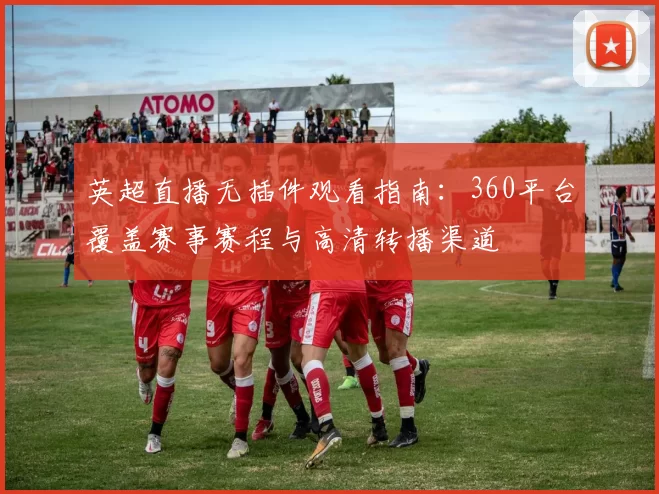 英超直播无插件观看指南：360平台覆盖赛事赛程与高清转播渠道