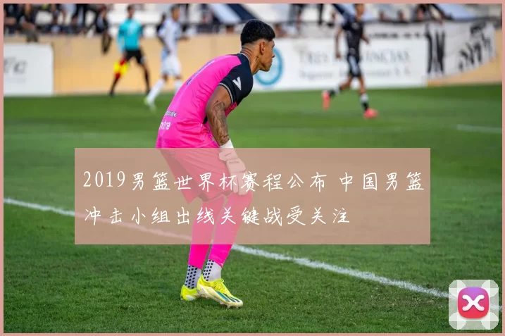 2019男篮世界杯赛程公布 中国男篮冲击小组出线关键战受关注